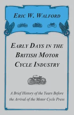 Early Days in the British Motor Cycle Industry - A Brief History of the Years Before the Arrival of the Motor Cycle Press (Les débuts de l'industrie britannique du cycle à moteur - Une brève histoire des années précédant l'arrivée de la presse sur le cycle à moteur) - Early Days in the British Motor Cycle Industry - A Brief History of the Years Before the Arrival of the Motor Cycle Press