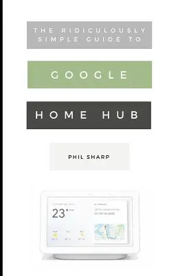 Le Guide Ridiculement Simple du Google Home Hub : Un guide pratique pour configurer une maison intelligente - The Ridiculously Simple Guide to Google Home Hub: A Practical Guide to Setting Up a Smart Home