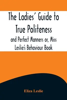 The Ladies' Guide to True Politeness and Perfect Manners ou, Miss Leslie's Behaviour Book (Le guide des dames pour une véritable politesse et des manières parfaites) - The Ladies' Guide to True Politeness and Perfect Manners or, Miss Leslie's Behaviour Book