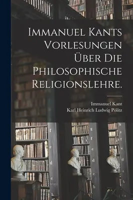 Immanuel Kant, Vorlesungen ber die philosophische Religionslehre. - Immanuel Kants Vorlesungen ber die philosophische Religionslehre.