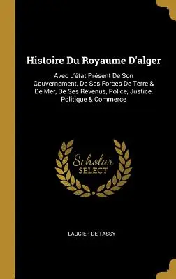 Histoire Du Royaume D'alger : Avec L'tat Prsent De Son Gouvernement, De Ses Forces De Terre & De Mer, De Ses Revenus, Police, Justice, Politique & - Histoire Du Royaume D'alger: Avec L'tat Prsent De Son Gouvernement, De Ses Forces De Terre & De Mer, De Ses Revenus, Police, Justice, Politique &
