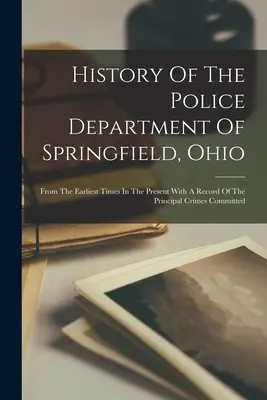 Histoire de la police de Springfield, Ohio : Des temps les plus reculés à nos jours, avec un registre des principaux crimes commis - History Of The Police Department Of Springfield, Ohio: From The Earliest Times In The Present With A Record Of The Principal Crimes Committed