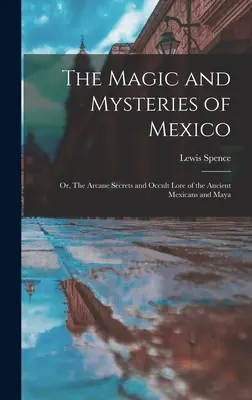 La magie et les mystères du Mexique : Ou, Les Secrets Arcaniques et Lore Occulte des Anciens Mexicains et Mayas - The Magic and Mysteries of Mexico: Or, The Arcane Secrets and Occult Lore of the Ancient Mexicans and Maya