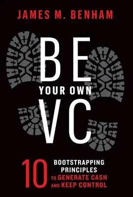 Be Your Own VC : 10 Bootstrapping Principles to Generate Cash and Keep Control (Soyez votre propre capital-risque : 10 principes pour générer des liquidités et garder le contrôle) - Be Your Own VC: 10 Bootstrapping Principles to Generate Cash and Keep Control