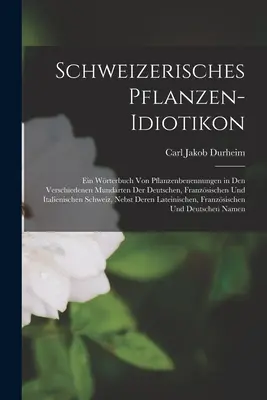 Dictionnaire suisse des plantes : Ein Wrterbuch von Pflanzenbenennungen in den Verschiedenen Mundarten der Deutschen, Franzsischen und Italienisch. - Schweizerisches Pflanzen-Idiotikon: Ein Wrterbuch von Pflanzenbenennungen in den Verschiedenen Mundarten der Deutschen, Franzsischen und Italienisch