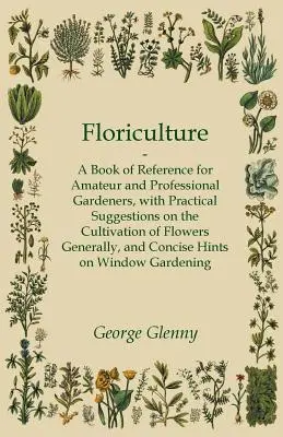 Floriculture - Un livre de référence pour les jardiniers amateurs et professionnels avec des suggestions pratiques sur la culture des fleurs en général et des conci - Floriculture - A Book of Reference for Amateur and Professional Gardeners with Practical Suggestions on the Cultivation of Flowers Generally and Conci