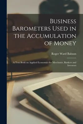 Business Barometers Used in the Accumulation of Money ; a Text Book on Applied Economics for Merchants, Bankers and Investors (Baromètres commerciaux utilisés dans l'accumulation de l'argent ; un manuel d'économie appliquée pour les marchands, les banquiers et les investisseurs) - Business Barometers Used in the Accumulation of Money; a Text Book on Applied Economics for Merchants, Bankers and Investors