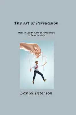 L'art de la persuasion : Comment utiliser l'art de la persuasion dans les relations interpersonnelles - The Art of Persuasion: How to Use the Art of Persuasion in Relationship