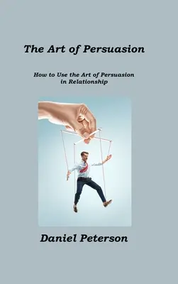 L'art de la persuasion : L'art de la persuasion : comment utiliser l'art de la persuasion dans les relations - The Art of Persuasion: How to Use the Art of Persuasion in Relationship