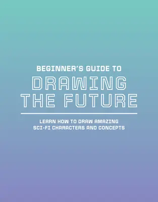 Guide du débutant pour dessiner le futur : Apprendre à dessiner des personnages et des concepts de science-fiction étonnants - Beginner's Guide to Drawing the Future: Learn How to Draw Amazing Sci-Fi Characters and Concepts