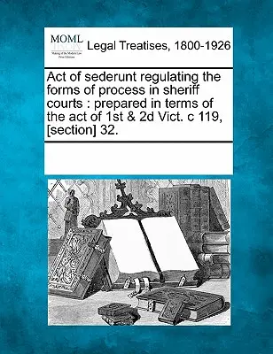 Act of Sederunt Regulating the Forms of Process in Sheriff Courts (Acte de Sederunt réglementant les formes de procédure dans les cours de shérifs) : Préparé selon les termes de l'Acte du 1er & 2D Vict. C 119, [section] 32. - Act of Sederunt Regulating the Forms of Process in Sheriff Courts: Prepared in Terms of the Act of 1st & 2D Vict. C 119, [section] 32.