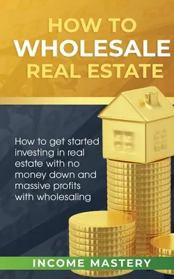 Comment vendre de l'immobilier en gros : L'art d'investir dans l'immobilier sans mise de fonds et en réalisant des profits massifs grâce à la vente en gros. - How to Wholesale Real Estate: How to Get Started Investing in Real Estate with No Money Down and Massive Profits with Wholesaling