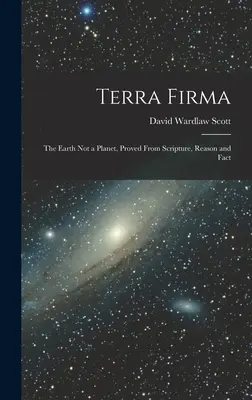 Terra Firma : La Terre n'est pas une planète, prouvée par les Ecritures, la raison et les faits - Terra Firma: The Earth not a Planet, Proved From Scripture, Reason and Fact