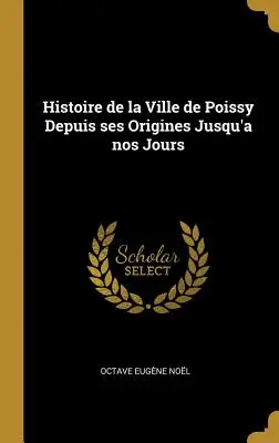 Histoire de la Ville de Poissy Depuis ses Origines Jusqu'à nos Jours - Histoire de la Ville de Poissy Depuis ses Origines Jusqu'a nos Jours