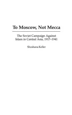 À Moscou, pas à La Mecque : la campagne soviétique contre l'islam en Asie centrale, 1917-1941 - To Moscow, Not Mecca: The Soviet Campaign Against Islam in Central Asia, 1917-1941
