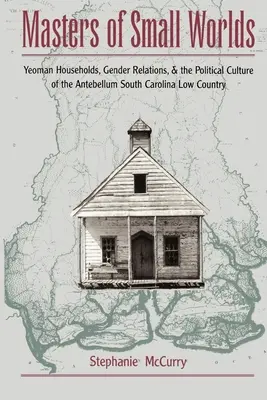 Masters of Small Worlds : Yeoman Households, Gender Relations, and the Political Culture of the Antebellum South Carolina Low Country - Masters of Small Worlds: Yeoman Households, Gender Relations, and the Political Culture of the Antebellum South Carolina Low Country