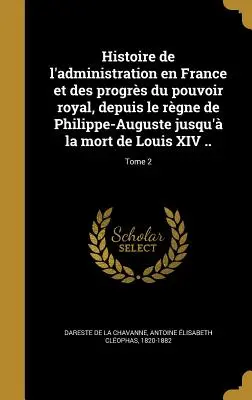 Histoire de l'administration en France et des progrs du pouvoir royal, depuis le rgne de Philippe-Auguste jusqu' la mort de Louis XIV ..; Tome 2