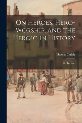 Sur les héros, le culte du héros et l'héroïsme dans l'histoire : Six Lectures - On Heroes, Hero-worship, and the Heroic in History: Six Lectures