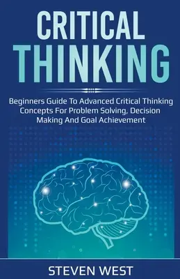 La pensée critique : Guide pour débutants sur les concepts avancés de la pensée critique pour la résolution de problèmes, la prise de décision et l'atteinte d'objectifs. - Critical Thinking: Beginners guide to advanced critical thinking concepts for problem solving, decision making and goal achievement
