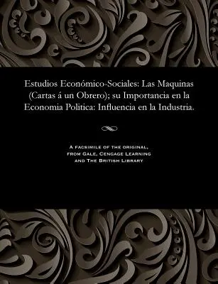 Estudios Econmico-Sociales : Las Maquinas (Cartas Un Obrero) ; Su Importancia En La Economia Politica : Influencia En La Industria. - Estudios Econmico-Sociales: Las Maquinas (Cartas  Un Obrero); Su Importancia En La Economia Politica: Influencia En La Industria.