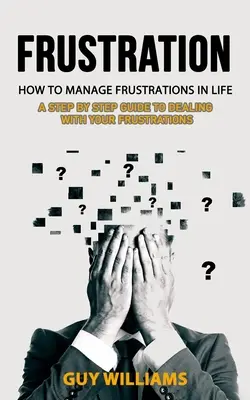 Frustration : Comment gérer les frustrations dans la vie (Un guide pas à pas pour faire face à vos frustrations) - Frustration: How to Manage Frustrations in Life (A Step by Step Guide to Dealing with Your Frustrations)
