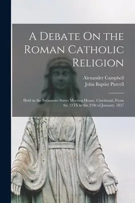 Un débat sur la religion catholique romaine : Tenu dans la Sycamore-Street Meeting House, Cincinnati, du 13 au 21 janvier 1837. - A Debate On the Roman Catholic Religion: Held in the Sycamore-Street Meeting House, Cincinnati, From the 13Th to the 21St of January, 1837