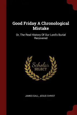 Le Vendredi saint : une erreur chronologique : Ou la véritable histoire de l'enterrement de Notre Seigneur retrouvée - Good Friday a Chronological Mistake: Or, the Real History of Our Lord's Burial Recovered