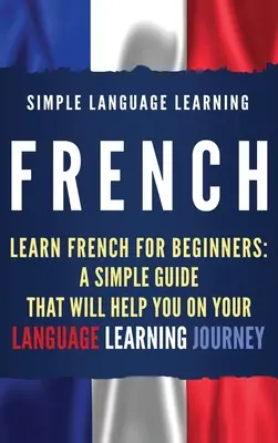 Le français : Apprendre le français pour les débutants : Un guide simple qui vous aidera dans votre voyage d'apprentissage de la langue - French: Learn French for Beginners: A Simple Guide that Will Help You on Your Language Learning Journey