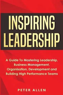 Inspiring Leadership : Un guide pour maîtriser le leadership, la gestion d'entreprise, l'organisation, le développement et la constitution d'équipes performantes - Inspiring Leadership: A Guide To Mastering Leadership, Business Management, Organisation, Development and Building High Performance Teams