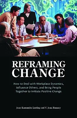 Recadrer le changement : Comment gérer la dynamique du lieu de travail, influencer les autres et rassembler les gens pour initier un changement positif - Reframing Change: How to Deal with Workplace Dynamics, Influence Others, and Bring People Together to Initiate Positive Change