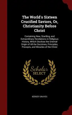 Les seize sauveurs crucifiés du monde, ou le christianisme avant le Christ : Contenant des révélations nouvelles, étonnantes et extraordinaires sur l'histoire religieuse, - The World's Sixteen Crucified Saviors, Or, Christianity Before Christ: Containing New, Startling, and Extraordinary Revelations in Religious History,