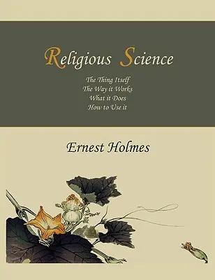 La science religieuse : La chose elle-même, la façon dont elle fonctionne, ce qu'elle fait, comment l'utiliser - Religious Science: The Thing Itself, The Way it Works, What it Does, How to Use it