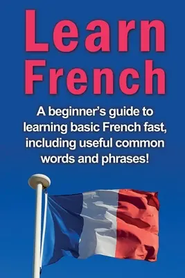 Apprendre le français : Un guide pour les débutants afin d'apprendre rapidement le français de base, y compris les mots et expressions courants utiles ! - Learn French: A beginner's guide to learning basic French fast, including useful common words and phrases!