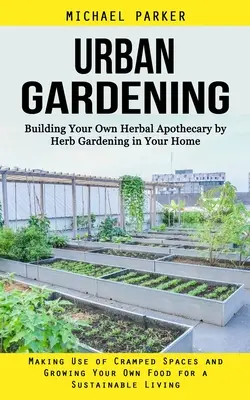 Urban Gardening : Le jardinage urbain : construire sa propre apothicairerie à base de plantes en jardinant chez soi (utiliser les espaces restreints et cultiver ses propres plantes) - Urban Gardening: Building Your Own Herbal Apothecary by Herb Gardening in Your Home (Making Use of Cramped Spaces and Growing Your Own