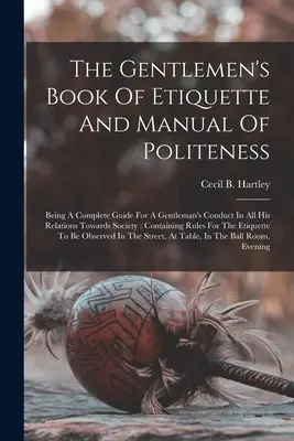 Le livre d'étiquette et le manuel de politesse des gentlemen : Un guide complet pour la conduite d'un gentleman dans toutes ses relations avec la société : Con - The Gentlemen's Book Of Etiquette And Manual Of Politeness: Being A Complete Guide For A Gentleman's Conduct In All His Relations Towards Society: Con