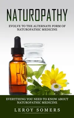 Naturopathie : évoluer vers la forme alternative de la médecine naturopathique (Tout ce que vous devez savoir sur la médecine naturopathique) - Naturopathy: Evolve to the Alternate Form of Naturopathic Medicine (Everything You Need to Know About Naturopathic Medicine)