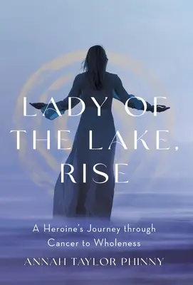 Lady of the Lake, Rise : A Heroine's Journey through Cancer to Wholeness (La dame du lac, levez-vous : le voyage d'une héroïne à travers le cancer jusqu'à la plénitude) - Lady of the Lake, Rise: A Heroine's Journey through Cancer to Wholeness