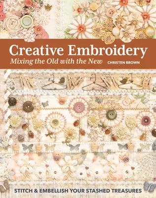 Creative Embroidery, Mixing the Old with the New : Piquez et embellissez vos trésors cachés - Creative Embroidery, Mixing the Old with the New: Stitch & Embellish Your Stashed Treasures