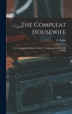 La ménagère accomplie : Ou le compagnon de la femme accomplie, par E- S-. Par E. Smith - The Compleat Housewife: Or, Accomplished Gentlewoman's Companion, By E- S-. By E. Smith