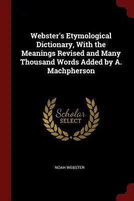 Webster's Etymological Dictionary, With the Meanings Revised and Many Thousand Words Added (Dictionnaire étymologique de Webster, avec les significations révisées et plusieurs milliers de mots ajoutés) par A. Machpherson - Webster's Etymological Dictionary, With the Meanings Revised and Many Thousand Words Added by A. Machpherson