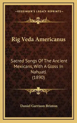 Rig Veda Americanus : Sacred Songs Of The Ancient Mexicans, With A Gloss In Nahuatl (1890) - Rig Veda Americanus: Sacred Songs Of The Ancient Mexicans, With A Gloss In Nahuatl (1890)