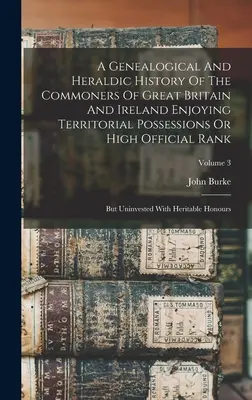 Une histoire généalogique et héraldique des roturiers de Grande-Bretagne et d'Irlande jouissant de possessions territoriales ou d'un rang officiel élevé : Mais sans investissement - A Genealogical And Heraldic History Of The Commoners Of Great Britain And Ireland Enjoying Territorial Possessions Or High Official Rank: But Uninvest