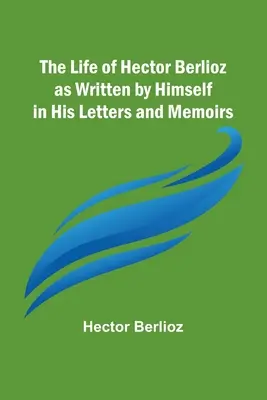 La vie d'Hector Berlioz telle qu'il l'a écrite dans ses lettres et ses mémoires - The Life of Hector Berlioz as Written by Himself in His Letters and Memoirs