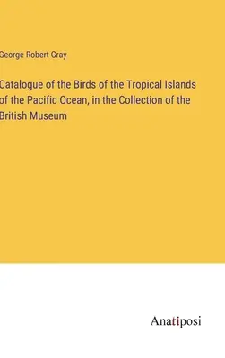 Catalogue des oiseaux des îles tropicales de l'océan Pacifique, dans la collection du British Museum - Catalogue of the Birds of the Tropical Islands of the Pacific Ocean, in the Collection of the British Museum