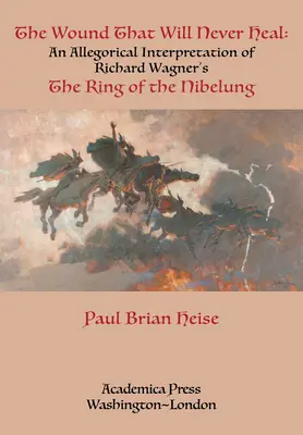 The Wound That Will Never Heal : An Allegorical Interpretation of Richard Wagner's the Ring of the Nibelung - The Wound That Will Never Heal: An Allegorical Interpretation of Richard Wagner's the Ring of the Nibelung