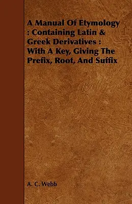 Manuel d'étymologie : Contenant les dérivés latins et grecs : Avec une clé donnant le préfixe, la racine et le suffixe - A Manual Of Etymology: Containing Latin & Greek Derivatives: With A Key, Giving The Prefix, Root, And Suffix