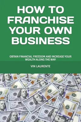 Comment franchiser votre propre entreprise : Obtenir la liberté financière et accroître sa richesse en cours de route - How to Franchise Your Own Business: Obtain Financial Freedom and Increase Your Wealth Along the Way