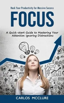Focus : Hack Your Productivity for Massive Success (A Quick-start Guide to Mastering Your Attention Ignoring Distractions) - Focus: Hack Your Productivity for Massive Success (A Quick-start Guide to Mastering Your Attention Ignoring Distractions)