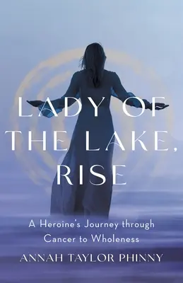 Lady of the Lake, Rise : A Heroine's Journey through Cancer to Wholeness (La dame du lac, s'élever : le parcours d'une héroïne à travers le cancer jusqu'à la plénitude) - Lady of the Lake, Rise: A Heroine's Journey through Cancer to Wholeness