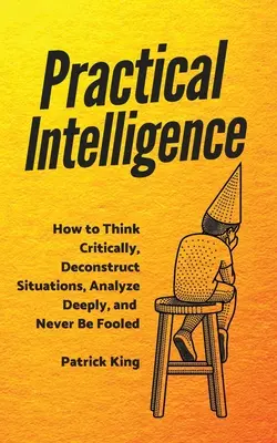 Intelligence pratique : Comment penser de manière critique, déconstruire les situations, analyser en profondeur et ne jamais se faire avoir. - Practical Intelligence: How to Think Critically, Deconstruct Situations, Analyze Deeply, and Never Be Fooled